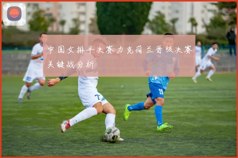 中国女排半决赛力克荷兰晋级决赛关键战分析
