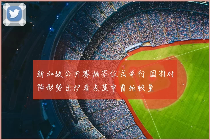 新加坡公开赛抽签仪式举行 国羽对阵形势出炉看点集中首轮较量