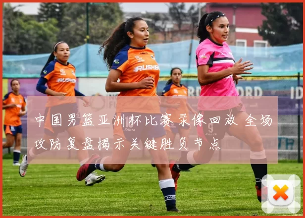 中国男篮亚洲杯比赛录像回放 全场攻防复盘揭示关键胜负节点