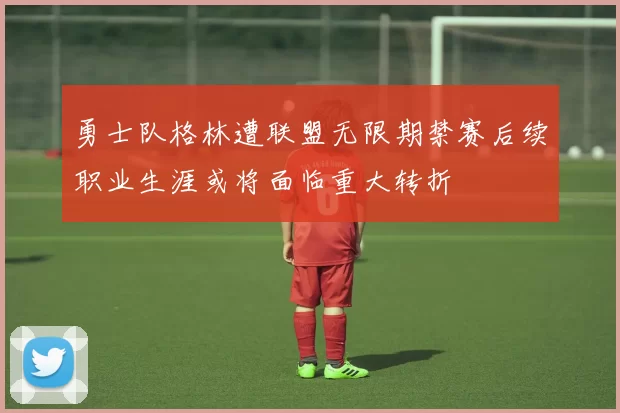 勇士队格林遭联盟无限期禁赛后续职业生涯或将面临重大转折