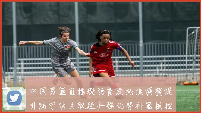 中国男篮直播现场首发轮换调整提升防守助力取胜并强化替补篮板控制