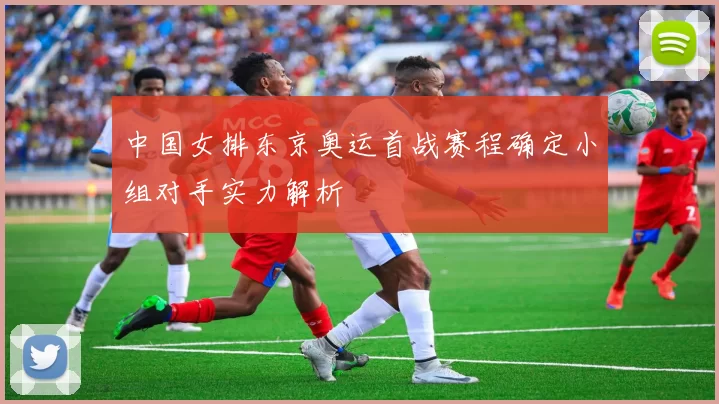 中国女排东京奥运首战赛程确定小组对手实力解析