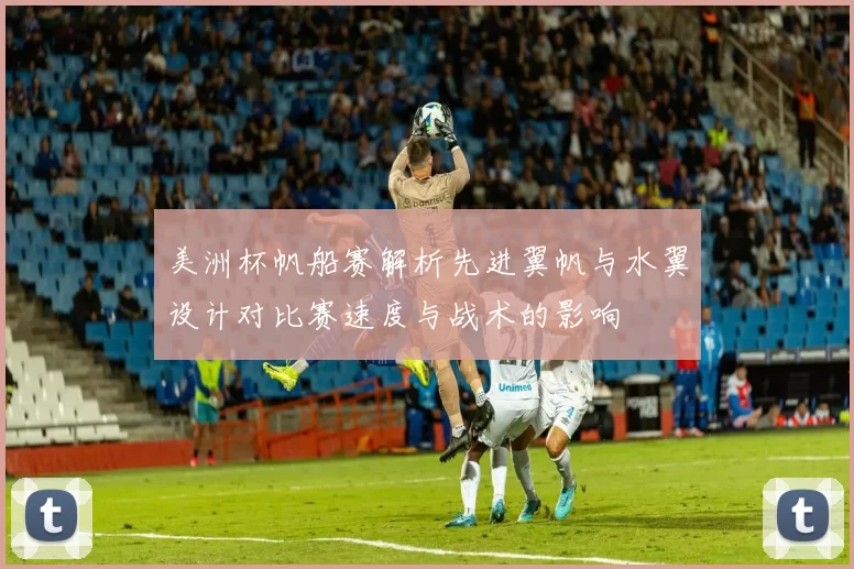 美洲杯帆船赛解析先进翼帆与水翼设计对比赛速度与战术的影响
