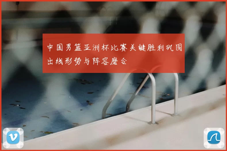 中国男篮亚洲杯比赛关键胜利巩固出线形势与阵容磨合