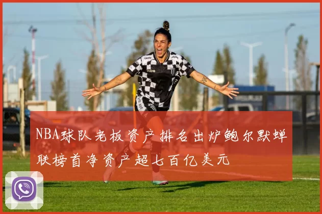 NBA球队老板资产排名出炉鲍尔默蝉联榜首净资产超七百亿美元