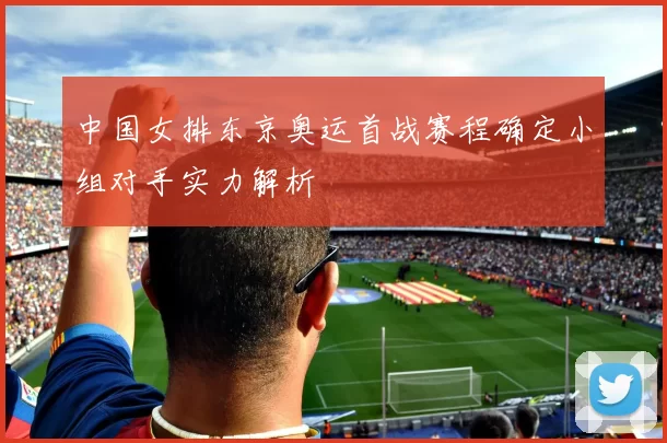 中国女排东京奥运首战赛程确定小组对手实力解析