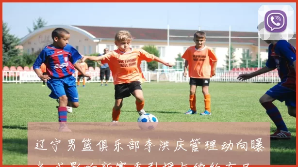 辽宁男篮俱乐部李洪庆管理动向曝光 或影响新赛季引援与续约布局