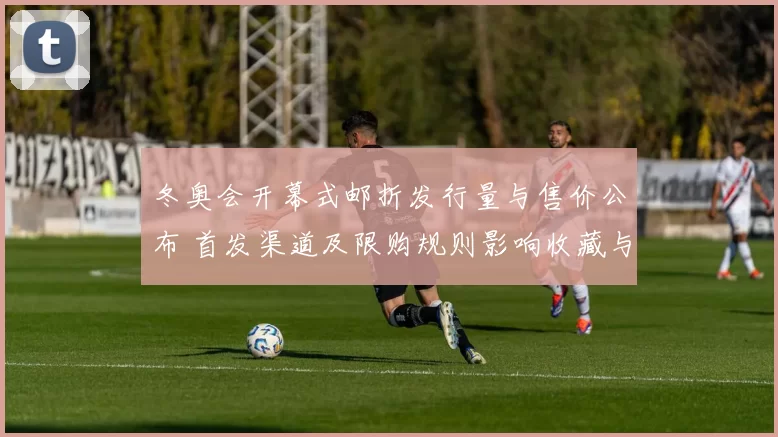 冬奥会开幕式邮折发行量与售价公布 首发渠道及限购规则影响收藏与流通