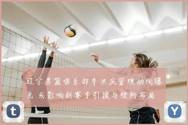 辽宁男篮俱乐部李洪庆管理动向曝光 或影响新赛季引援与续约布局