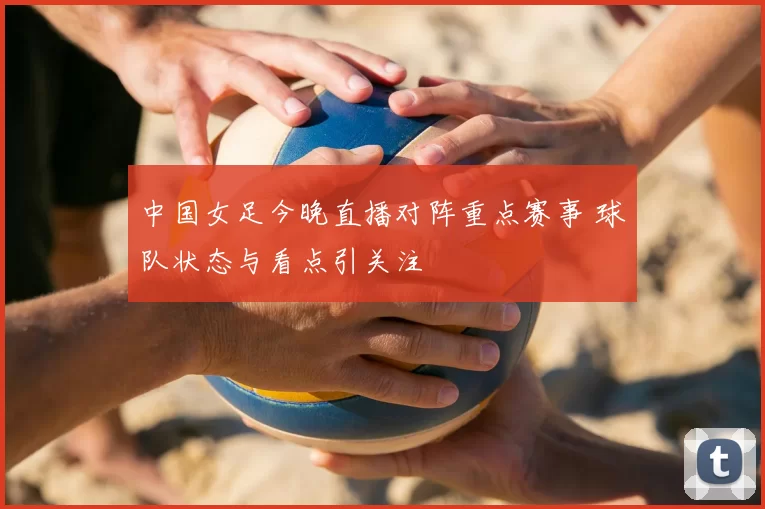 中国女足今晚直播对阵重点赛事 球队状态与看点引关注