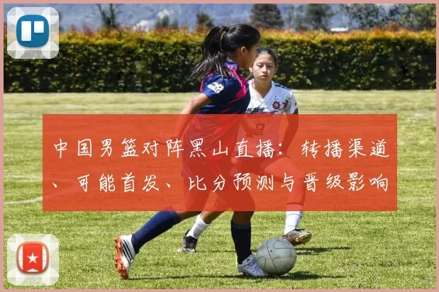 中国男篮对阵黑山直播：转播渠道、可能首发、比分预测与晋级影响