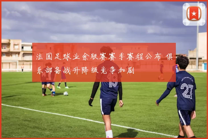 法国足球业余联赛赛季赛程公布 俱乐部备战升降级竞争加剧