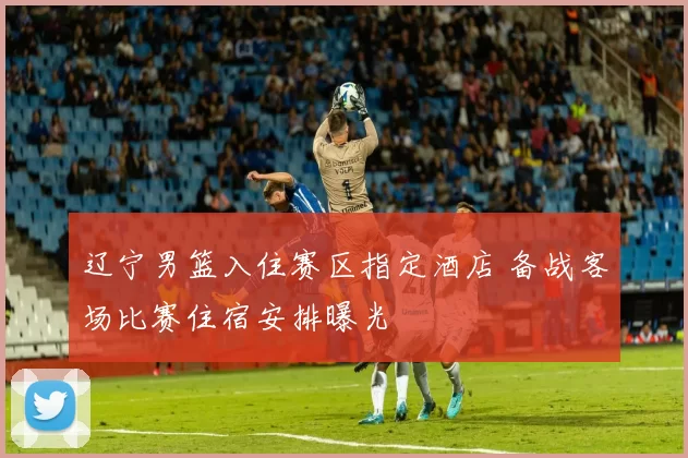 辽宁男篮入住赛区指定酒店 备战客场比赛住宿安排曝光