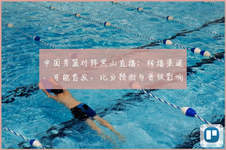 中国男篮对阵黑山直播：转播渠道、可能首发、比分预测与晋级影响