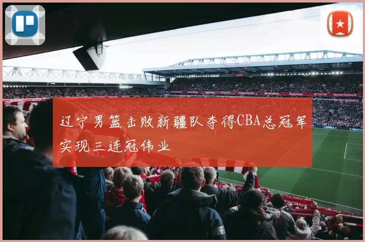 辽宁男篮击败新疆队夺得CBA总冠军实现三连冠伟业