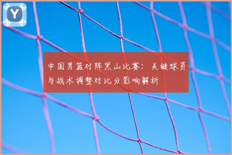 中国男篮对阵黑山比赛：关键球员与战术调整对比分影响解析