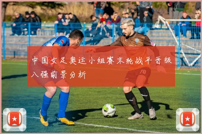 中国女足奥运小组赛末轮战平晋级八强前景分析