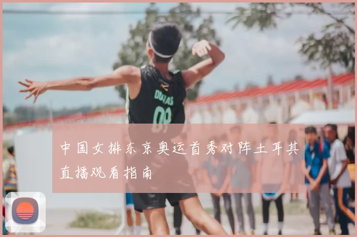 中国女排东京奥运首秀对阵土耳其直播观看指南
