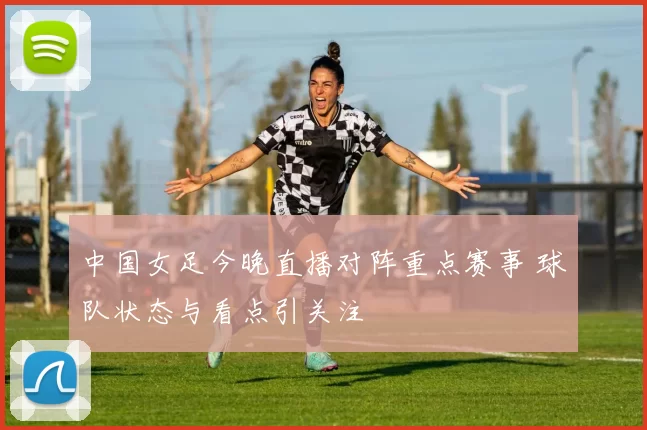 中国女足今晚直播对阵重点赛事 球队状态与看点引关注