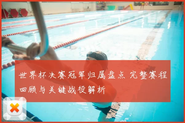 世界杯决赛冠军归属盘点 完整赛程回顾与关键战役解析