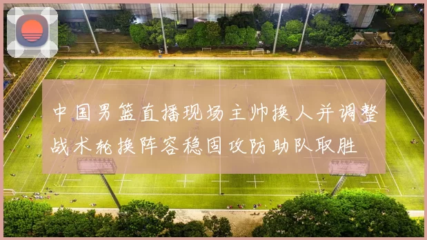 中国男篮直播现场主帅换人并调整战术轮换阵容稳固攻防助队取胜