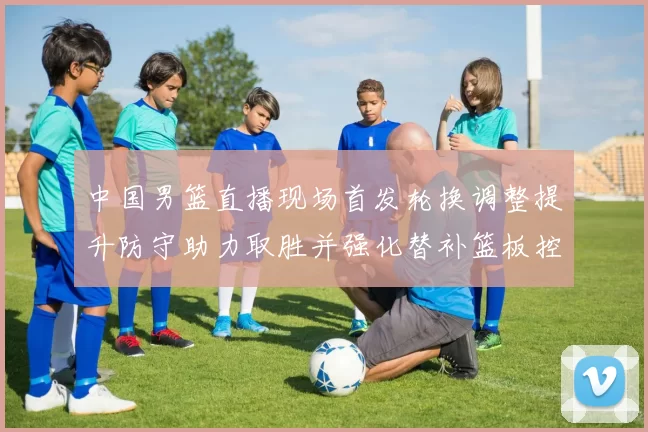 中国男篮直播现场首发轮换调整提升防守助力取胜并强化替补篮板控制