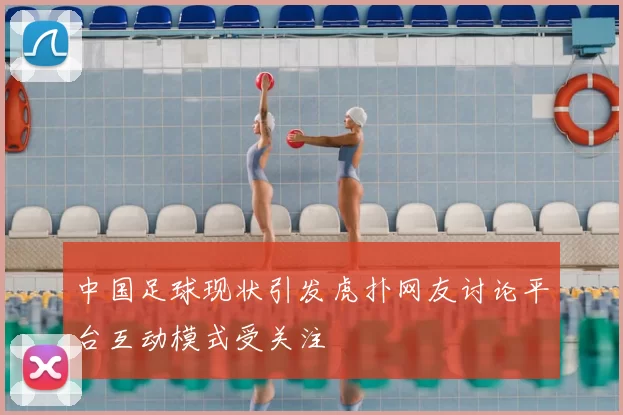 中国足球现状引发虎扑网友讨论平台互动模式受关注