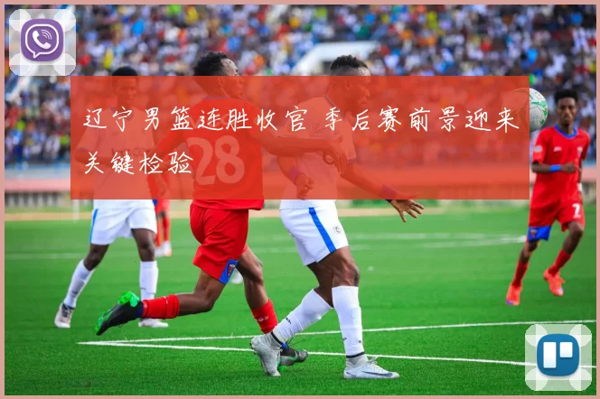 辽宁男篮连胜收官 季后赛前景迎来关键检验