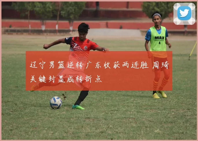 辽宁男篮逆转广东收获两连胜 周琦关键封盖成转折点