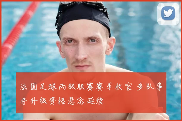 法国足球丙级联赛赛季收官 多队争夺升级资格悬念延续