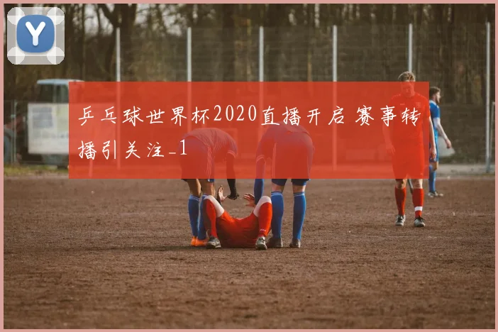 乒乓球世界杯2020直播开启 赛事转播引关注_1