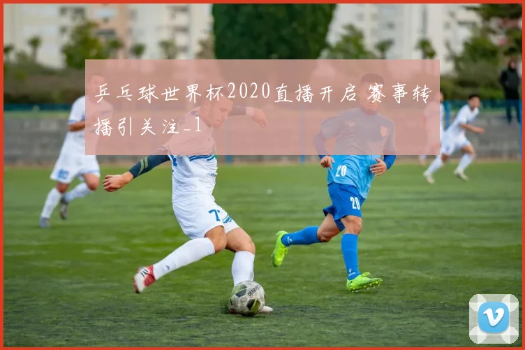 乒乓球世界杯2020直播开启 赛事转播引关注_1
