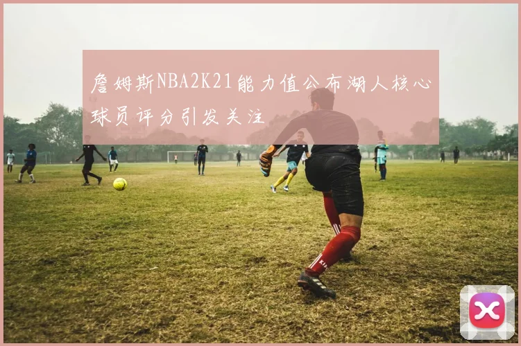 詹姆斯NBA2K21能力值公布湖人核心球员评分引发关注