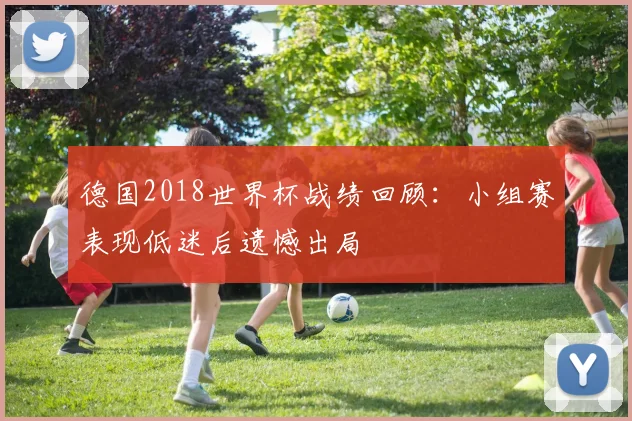 德国2018世界杯战绩回顾：小组赛表现低迷后遗憾出局