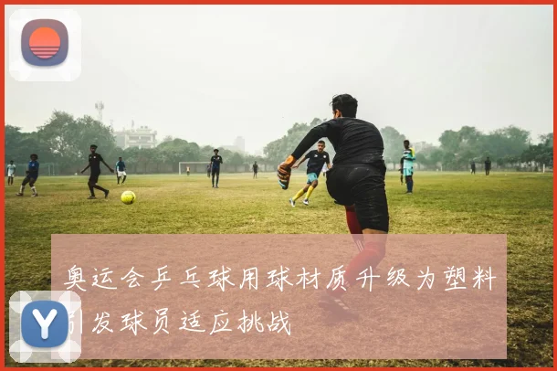 奥运会乒乓球用球材质升级为塑料引发球员适应挑战