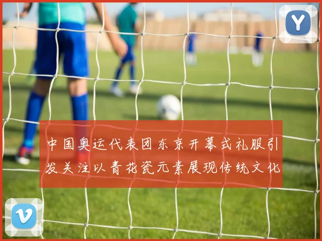 中国奥运代表团东京开幕式礼服引发关注以青花瓷元素展现传统文化