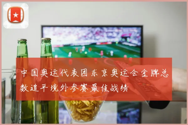 中国奥运代表团东京奥运会金牌总数追平境外参赛最佳战绩